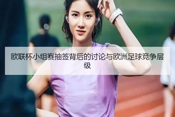 欧联杯小组赛抽签背后的讨论与欧洲足球竞争层级